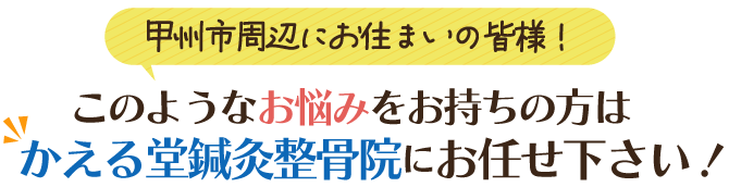 甲府市周辺にお住まいの皆様！このようなお悩みをお持ちの方はかえる堂鍼灸接骨院にお任せください！